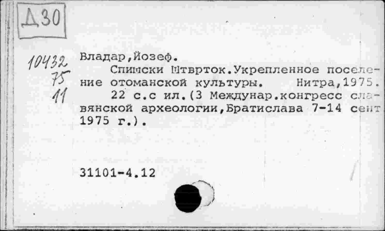 ﻿MO
іти.
K
41
Владар,Йозеф.
Спиіаски Мтврток.Укрепленное поселение отоманской культуры. Нитра,1975.
22 с.с ил.(3 Междунар.конгресс славянской археологии,Братислава 7-14 сект 1975 г.).
31101-4.12